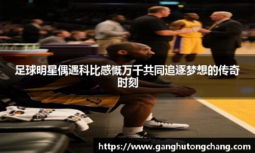 足球明星偶遇科比感慨万千共同追逐梦想的传奇时刻